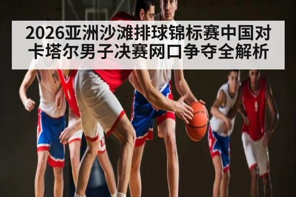 2026亚洲沙滩排球锦标赛中国对卡塔尔男子决赛网口争夺全解析