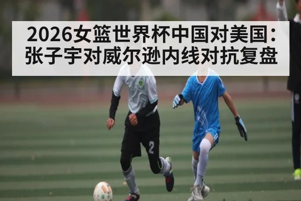 2026女篮世界杯中国对美国：张子宇对威尔逊内线对抗复盘