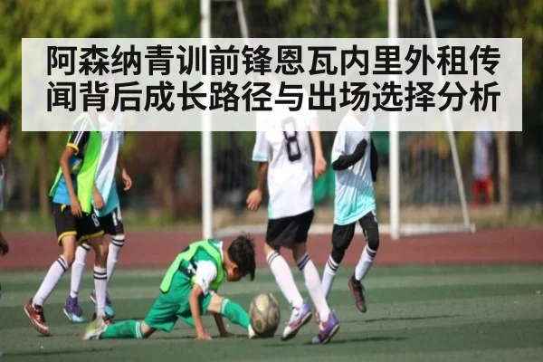 阿森纳青训前锋恩瓦内里外租传闻背后成长路径与出场选择分析 - ruyi sports